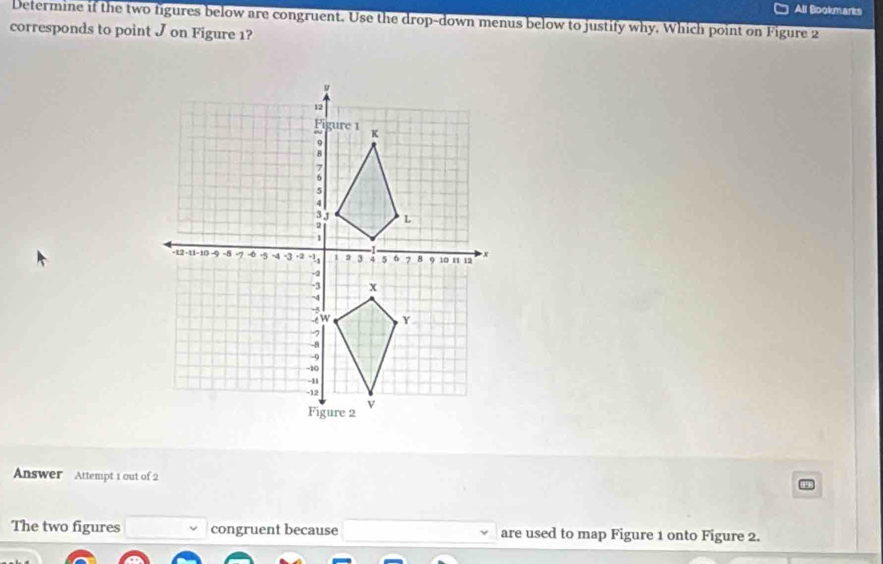 All Bookmarks 
Determine if the two figures below are congruent. Use the drop-down menus below to justify why. Which point on Figure 2 
corresponds to point J on Figure 1? 
Answer Attempt 1 out of 2 
The two figures congruent because are used to map Figure 1 onto Figure 2.