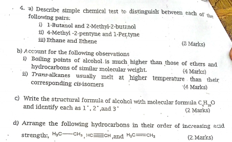 Describe simple chemical test to distinguish between each of the 
following pairs: 
i) 1 -Butanol and 2 -Methyl- 2 -butanol 
ii) 4 -Methyl - 2 -pentyne and 1 -Per tyne 
iii) Ethane and Ethene (8 Marks) 
b) Account for the following observations 
i) Boiling points of alcohol is much higher than those of ethers and 
hydrocarbons of similar molecular weight. (4 Marks) 
ii) Trans-alkanes usually melt at higher temperature than their 
corresponding cis-isomers (4 Marks) 
c) Write the structural formula of alcohel with molecular formula C_4H_10O
and identify each as 1', 2^(·) ,and 3° (2 Marks) 
d) Arrange the following hydrocarbons in their order of increasing acid 
strength: H_3C-CH_3, Hcequiv CH ,and H_2Cequiv CH_2 (2 Marks)