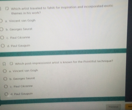 Which artist traveled to Tahiti for inspiration and incorporated exotic
themes in his work?
a. Vincent van Gogh
b. Georges Seurat
c. Paul Cézanne
d. Paul Gauguin
Which post-impressionist artist is known for the Pointillist technique?
a. Vincent van Gogh
b. Georges Seurat
c. Paul Cézanne
d. Paul Gauguin
Previous No