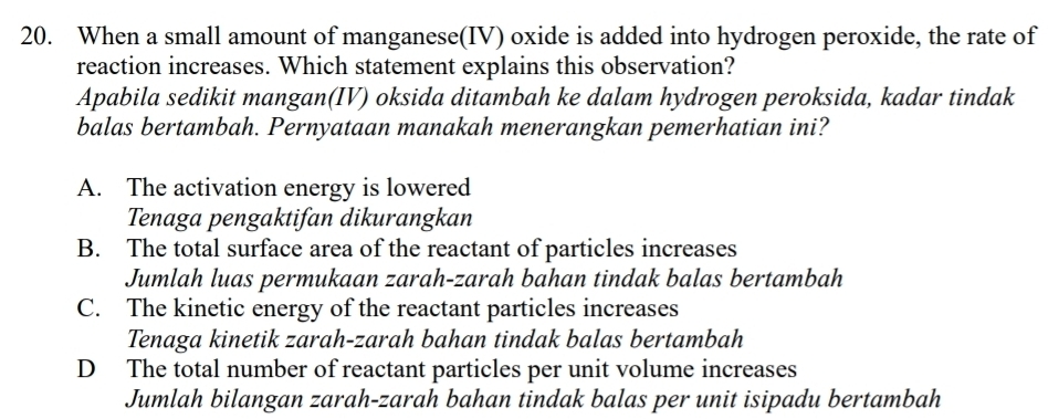 When a small amount of manganese(IV) oxide is added into hydrogen peroxide, the rate of
reaction increases. Which statement explains this observation?
Apabila sedikit mangan(IV) oksida ditambah ke dalam hydrogen peroksida, kadar tindak
balas bertambah. Pernyataan manakah menerangkan pemerhatian ini?
A. The activation energy is lowered
Tenaga pengaktifan dikurangkan
B. The total surface area of the reactant of particles increases
Jumlah luas permukaan zarah-zarah bahan tindak balas bertambah
C. The kinetic energy of the reactant particles increases
Tenaga kinetik zarah-zarah bahan tindak balas bertambah
D The total number of reactant particles per unit volume increases
Jumlah bilangan zarah-zarah bahan tindak balas per unit isipadu bertambah