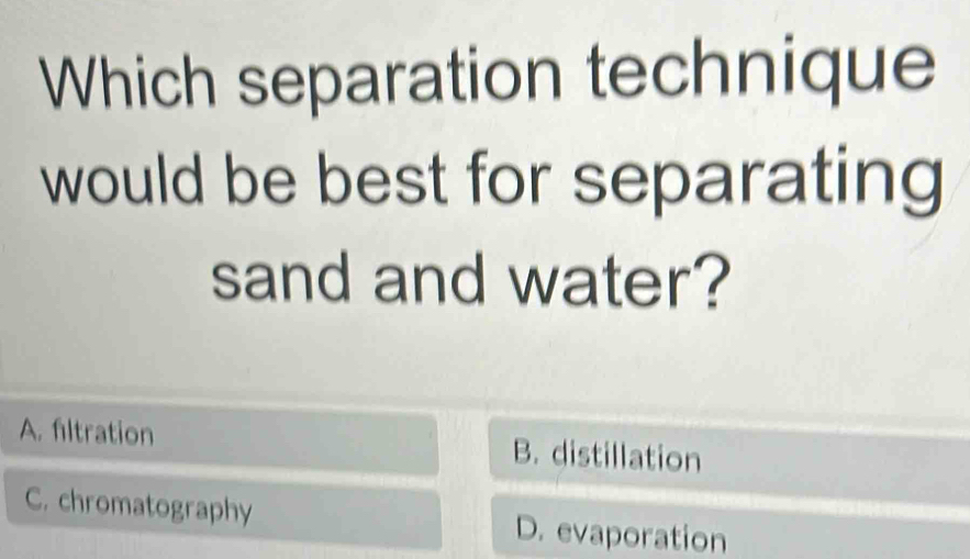 Which separation technique
would be best for separating 
sand and water?
A. filtration B. distillation
C. chromatography D. evaporation