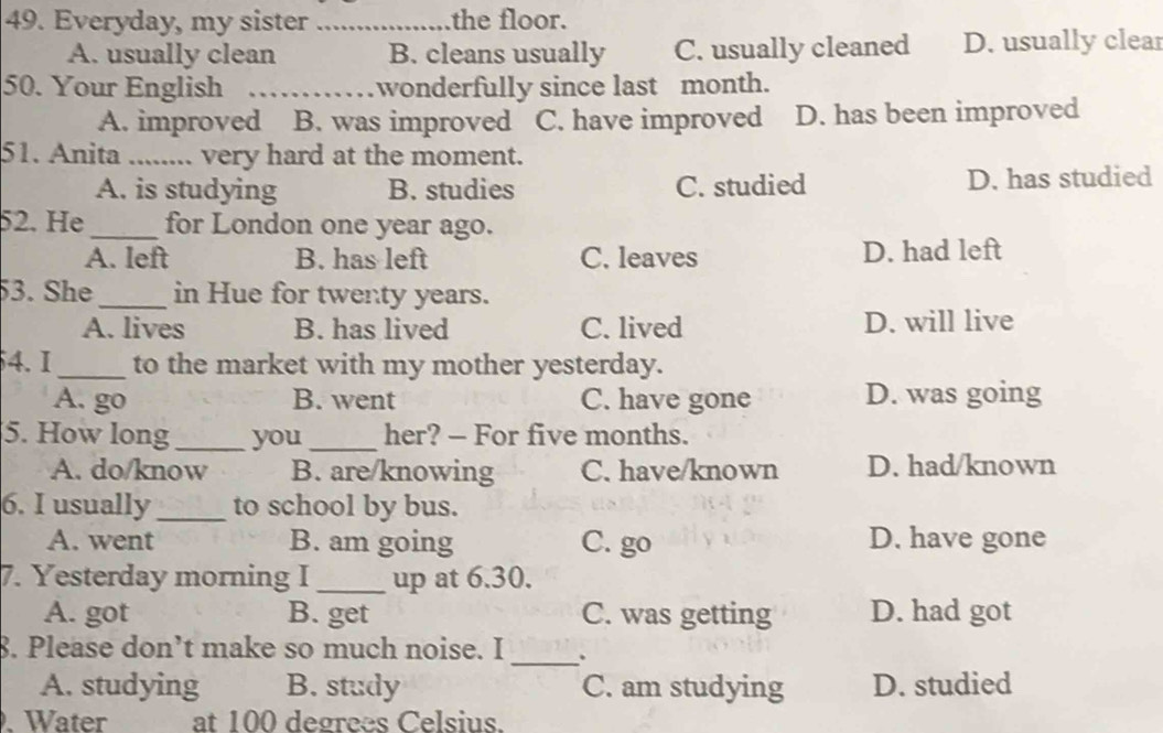 Everyday, my sister _the floor.
A. usually clean B. cleans usually C. usually cleaned D. usually clear
50. Your English _wonderfully since last month.
A. improved B. was improved C. have improved D. has been improved
51. Anita _very hard at the moment.
A. is studying B. studies C. studied D. has studied
52. He _for London one year ago.
A. left B. has left C. leaves D. had left
53. She_ in Hue for twenty years.
A. lives B. has lived C. lived D. will live
4. I_ to the market with my mother yesterday.
A. go B. went C. have gone D. was going
5. How long_ you_ her? - For five months.
A. do/know B. are/knowing C. have/known D. had/known
6. I usually_ to school by bus.
A. went B. am going C. go D. have gone
7. Yesterday morning I_ up at 6.30.
A. got B. get C. was getting D. had got
8. Please don’t make so much noise. I _.
A. studying B. study C. am studying D. studied
. Water at 100 degrees Celsius.