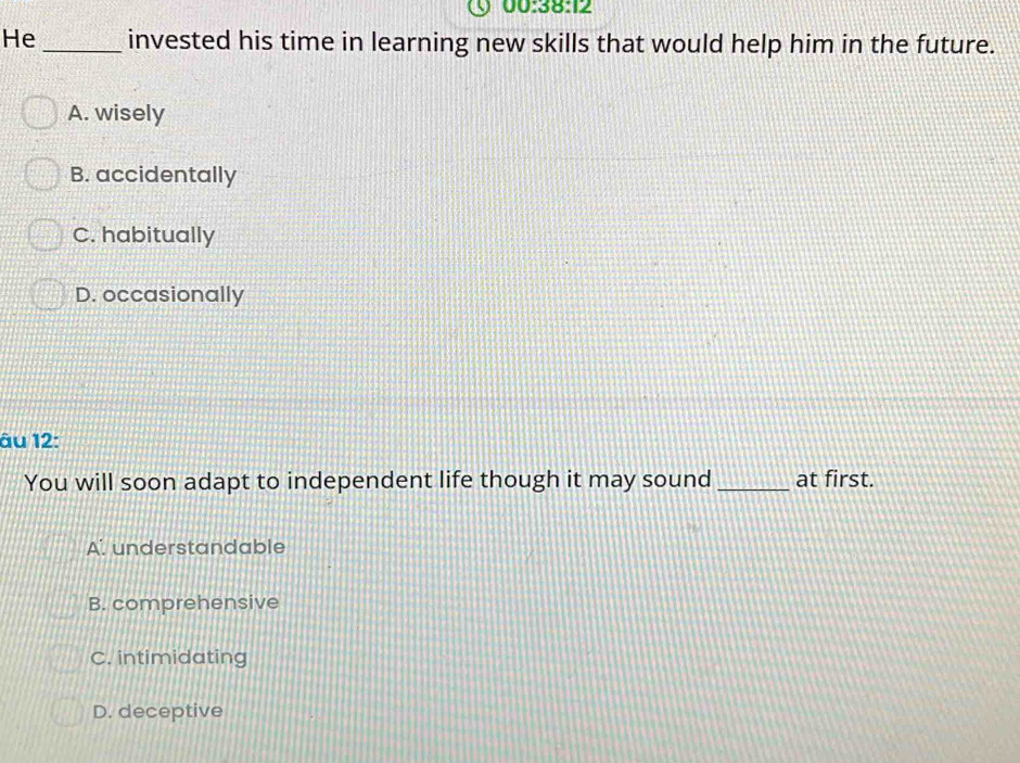 00:38:12 
He_ invested his time in learning new skills that would help him in the future.
A. wisely
B. accidentally
C. habitually
D. occasionally
âu 12:
You will soon adapt to independent life though it may sound _at first.
A. understandable
B. comprehensive
C. intimidating
D. deceptive