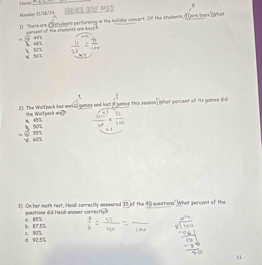 Name
_
Monday 11/18/24 Math HW '67
1) There are ②students performing in the holiday concert. Of the students, ⑪are boys. What
percent of the students are boys?
 ⑨ 44%
δ 48%
52%
d. 56%
2) The Wolfpack has won 11 games and lost 9 games this season. What percent of its games did
the Wolfpack win
45%
50%
◎ 55%
d. 60%
3) On her math test, Heidi correctly answered 35 of the 40 questions. What percent of the
questions did Heidi answer correctly?
a、 85%
b. 87.5%
c. 90%
d. 92.5%
11