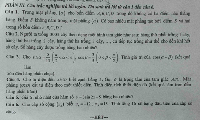 PHẢN III. Câu trắc nghiệm trả lời ngắn. Thí sinh trã lời từ câu 1 đến câu 6. 
Câu 1. Trong mặt phẳng (α) cho bốn điểm A, B, C,D trong đó không có ba điểm nào thẳng 
hàng. Điểm S không nằm trong mặt phẳng (α). Có bao nhiêu mặt phẳng tạo bởi điểm S và hai 
trong số bốn điểm A, B, C, D? 
Câu 2. Người ta trồng 3003 cây theo dạng một hình tam giác như sau: hàng thứ nhất trồng 1 cây, 
hàng thứ hai trồng 2 cây, hàng thứ ba trồng 3 cây, ..., cứ tiếp tục trồng như thế cho đến khi hết 
số cây. Số hàng cây được trồng bằng bao nhiêu? 
Câu 3. Cho sin alpha = 5/13 ( π /2  , cos beta = 3/5 (0 . Tính giá trị của cos (alpha -beta ) (kết quả 
làm 
tròn đến hàng phần chục). 
Câu 4. Cho tứ diện đều ABCD biết cạnh bằng 2. Gọi & là trọng tâm của tam giác ABC. Mặt 
phẳng (GCD) cắt tứ diện theo một thiết diện. Tính diện tích thiết diện đó (kết quả làm tròn đến 
hàng phần trăm) 
Câu 5. Giá trị nhỏ nhất của hàm số y=3sin 2x-5 bằng bao nhiêu? 
Câu 6. Cho cấp số cộng (u_n) biết u_4=-12, u_14=18. Tính tổng 16 số hạng đầu tiên của cấp số 
cộng. 
==-HÉT===