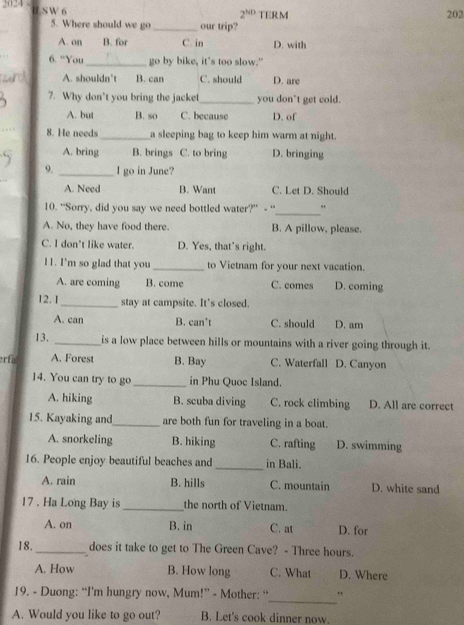 2024-
U S W 6 TERM 202
2^(ND) 
5. Where should we go _our trip?
A. on B. for C. in D. with
6. ”You_ go by bike, it's too slow."
A. shouldn't B. can C. should D. are
7. Why don’t you bring the jacket_ you don"t get cold.
A. but B. so C. because D. of
8. He needs_ a sleeping bag to keep him warm at night.
A. bring B. brings C. to bring D. bringing
9. _I go in June?
A. Need B. Want C. Let D. Should
_
10. “Sorry, did you say we need bottled water?” - “ ”
A. No, they have food there. B. A pillow, please.
C. I don't like water. D. Yes, that's right.
11. I'm so glad that you _to Vietnam for your next vacation.
A. are coming B. come C. comes D. coming
12. 1 _stay at campsite. It's closed.
A. can B. can't C. should D. am
13. _is a low place between hills or mountains with a river going through it.
erfa A. Forest B. Bay C. Waterfall D. Canyon
14. You can try to go _in Phu Quoc Island.
A. hiking B. scuba diving C. rock climbing D. All are correct
15. Kayaking and_ are both fun for traveling in a boat.
A. snorkeling B. hiking C. rafting D. swimming
16. People enjoy beautiful beaches and _in Bali.
A. rain B. hills C. mountain D. white sand
17 . Ha Long Bay is _the north of Vietnam.
A. on B. in C. at D. for
18. _does it take to get to The Green Cave? - Three hours.
A. How B. How long C. What D. Where
19. - Duong: “I'm hungry now, Mum!” - Mother: “_ ”
A. Would you like to go out? B. Let's cook dinner now.