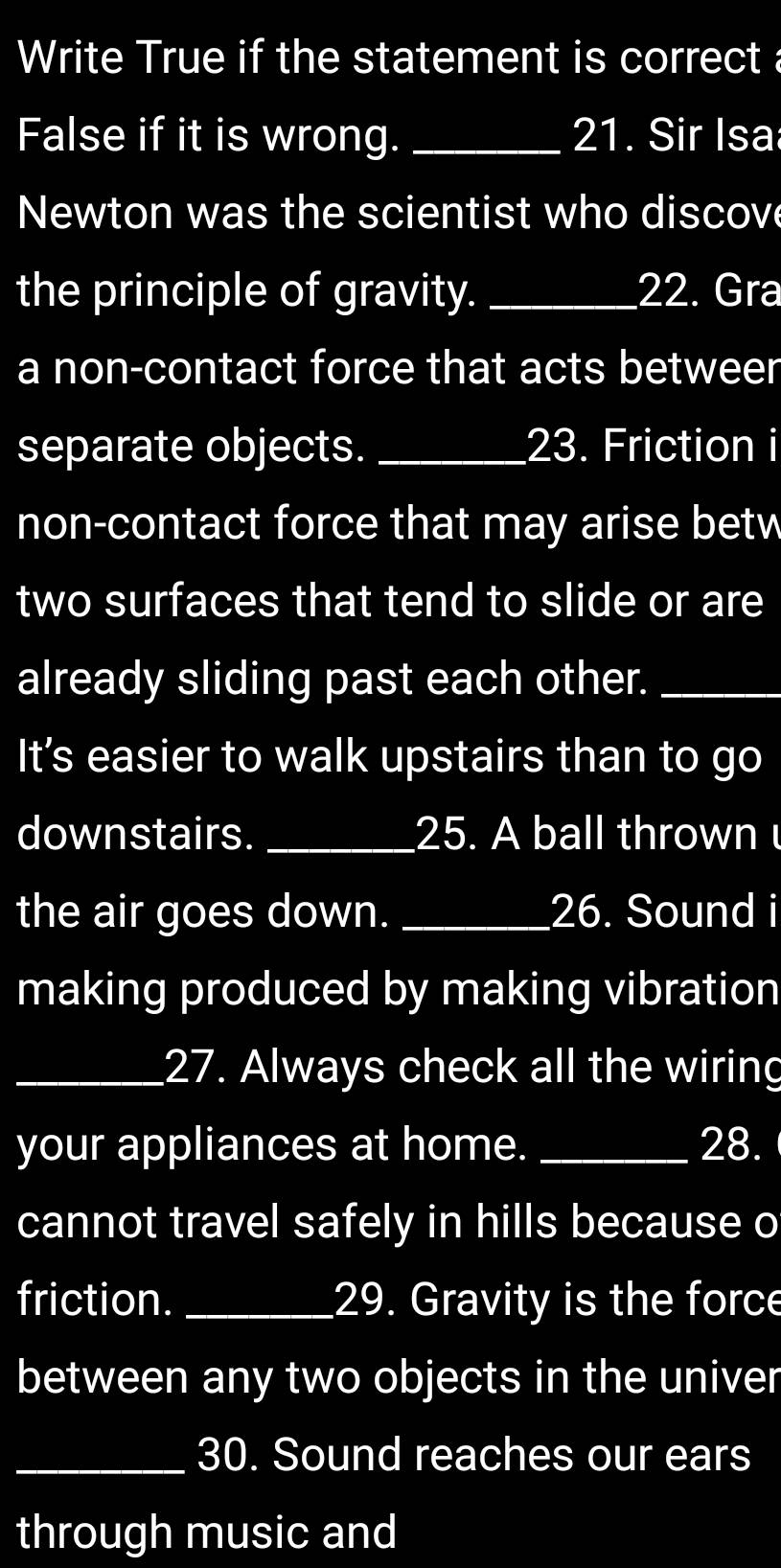 Write True if the statement is correct a 
False if it is wrong. _21. Sir Isa 
Newton was the scientist who discove 
the principle of gravity. _22. Gra 
a non-contact force that acts betweer 
separate objects. _23. Friction i 
non-contact force that may arise betw 
two surfaces that tend to slide or are 
already sliding past each other._ 
It’s easier to walk upstairs than to go 
downstairs. _25. A ball thrown 
the air goes down. _26. Sound i 
making produced by making vibration 
_27. Always check all the wiring 
your appliances at home. _28. 
cannot travel safely in hills because o 
friction. _29. Gravity is the force 
between any two objects in the univer 
_30. Sound reaches our ears 
through music and