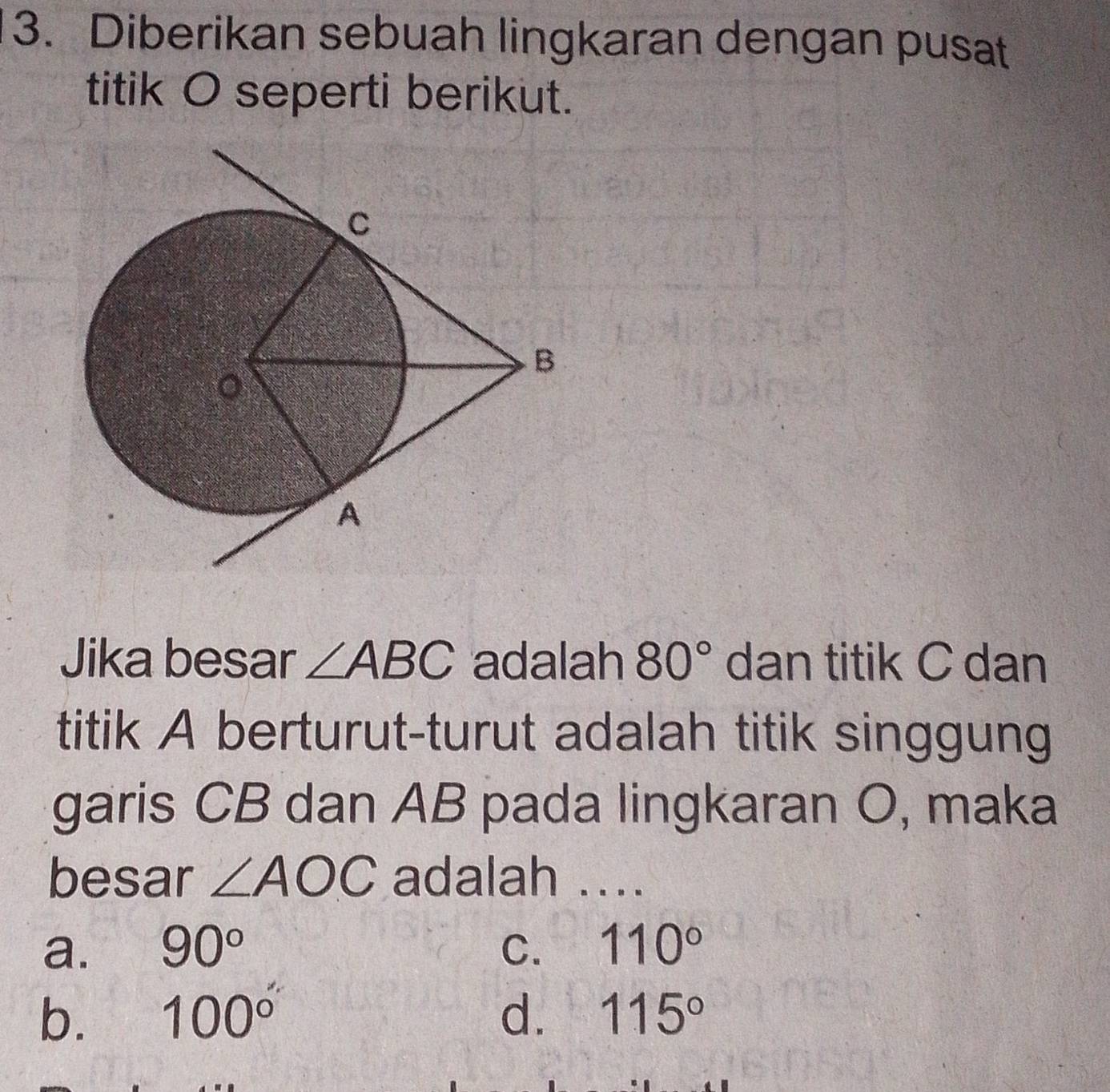 Diberikan sebuah lingkaran dengan pusat
titik O seperti berikut.
Jika besar ∠ ABC adalah 80° dan titik C dan
titik A berturut-turut adalah titik singgung
garis CB dan AB pada lingkaran O, maka
besar ∠ AOC adalah ...
a. 90° C. 110°
b. 100° d. 115°