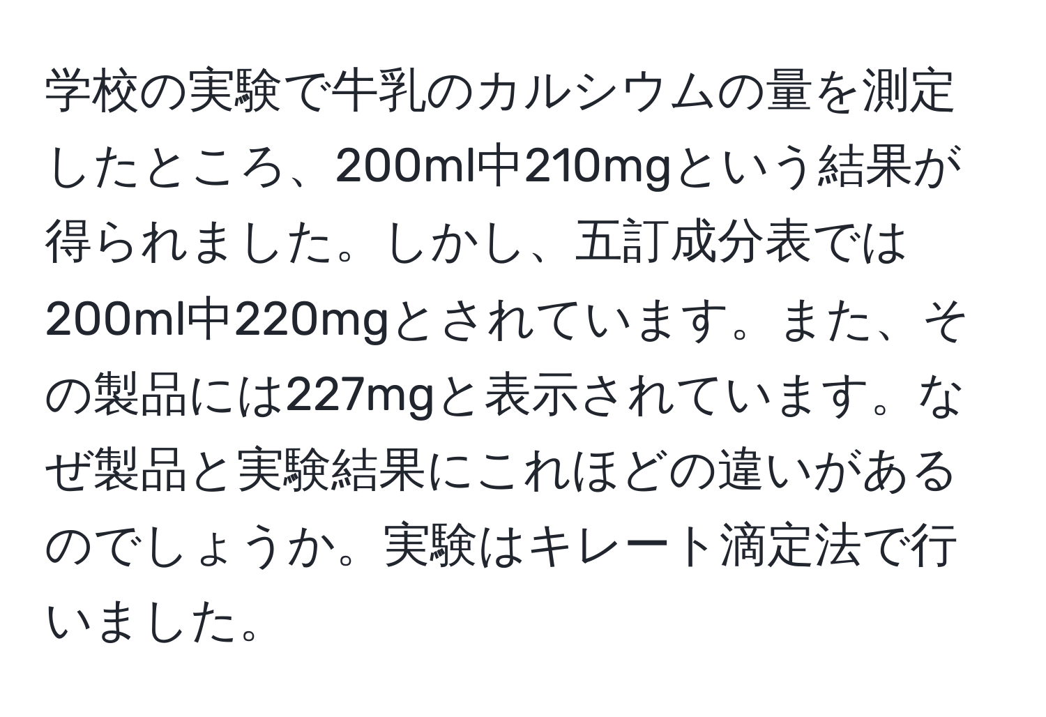 学校の実験で牛乳のカルシウムの量を測定したところ、200ml中210mgという結果が得られました。しかし、五訂成分表では200ml中220mgとされています。また、その製品には227mgと表示されています。なぜ製品と実験結果にこれほどの違いがあるのでしょうか。実験はキレート滴定法で行いました。