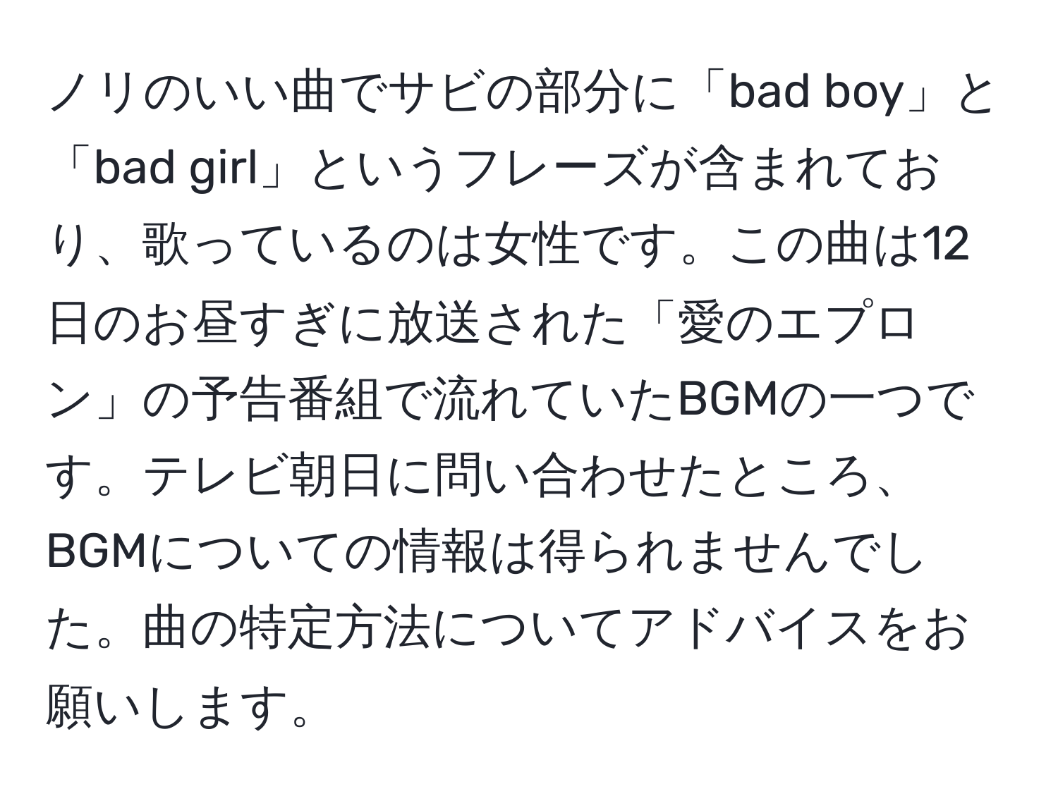 ノリのいい曲でサビの部分に「bad boy」と「bad girl」というフレーズが含まれており、歌っているのは女性です。この曲は12日のお昼すぎに放送された「愛のエプロン」の予告番組で流れていたBGMの一つです。テレビ朝日に問い合わせたところ、BGMについての情報は得られませんでした。曲の特定方法についてアドバイスをお願いします。