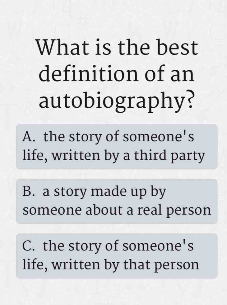 What is the best
definition of an
autobiography?
A. the story of someone's
life, written by a third party
B. a story made up by
someone about a real person
C. the story of someone's
life, written by that person