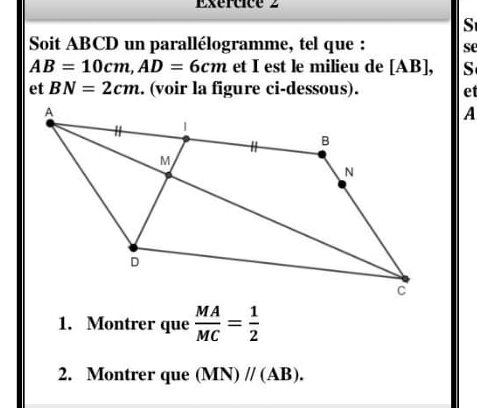 Exértice 2 
S 
Soit ABCD un parallélogramme, tel que : se
AB=10cm, AD=6cm et I est le milieu de [ AB ], S 
et BN=2cm. (voir la figure ci-dessous). et 
A 
1. Montrer que  MA/MC = 1/2 
2. Montrer que (MN)parallel (AB).