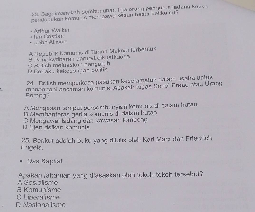 Bagaimanakah pembunuhan tiga orang pengurus ladang ketika
pendudukan komunis membawa kesan besar ketika itu?
Arthur Walker
Ian Cristian
John Allison
A Republik Komunis di Tanah Melayu terbentuk
B Pengisytiharan darurat dikuatkuasa
C British meluaskan pengaruh
D Berlaku kekosongan politik
24. British memperkasa pasukan keselamatan dalam usaha untuk
;. menangani ancaman komunis. Apakah tugas Senoi Praaq atau Urang
Perang?
A Mengesan tempat persembunyian komunis di dalam hutan
B Membanteras gerila komunis di dalam hutan
C Mengawal ladang dan kawasan lombong
D Ejen risikan komunis
25. Berikut adalah buku yang ditulis oleh Karl Marx dan Friedrich
Engels.
Das Kapital
Apakah fahaman yang diasaskan oleh tokoh-tokoh tersebut?
A Sosiolisme
B Komunisme
C Liberalisme
D Nasionalisme