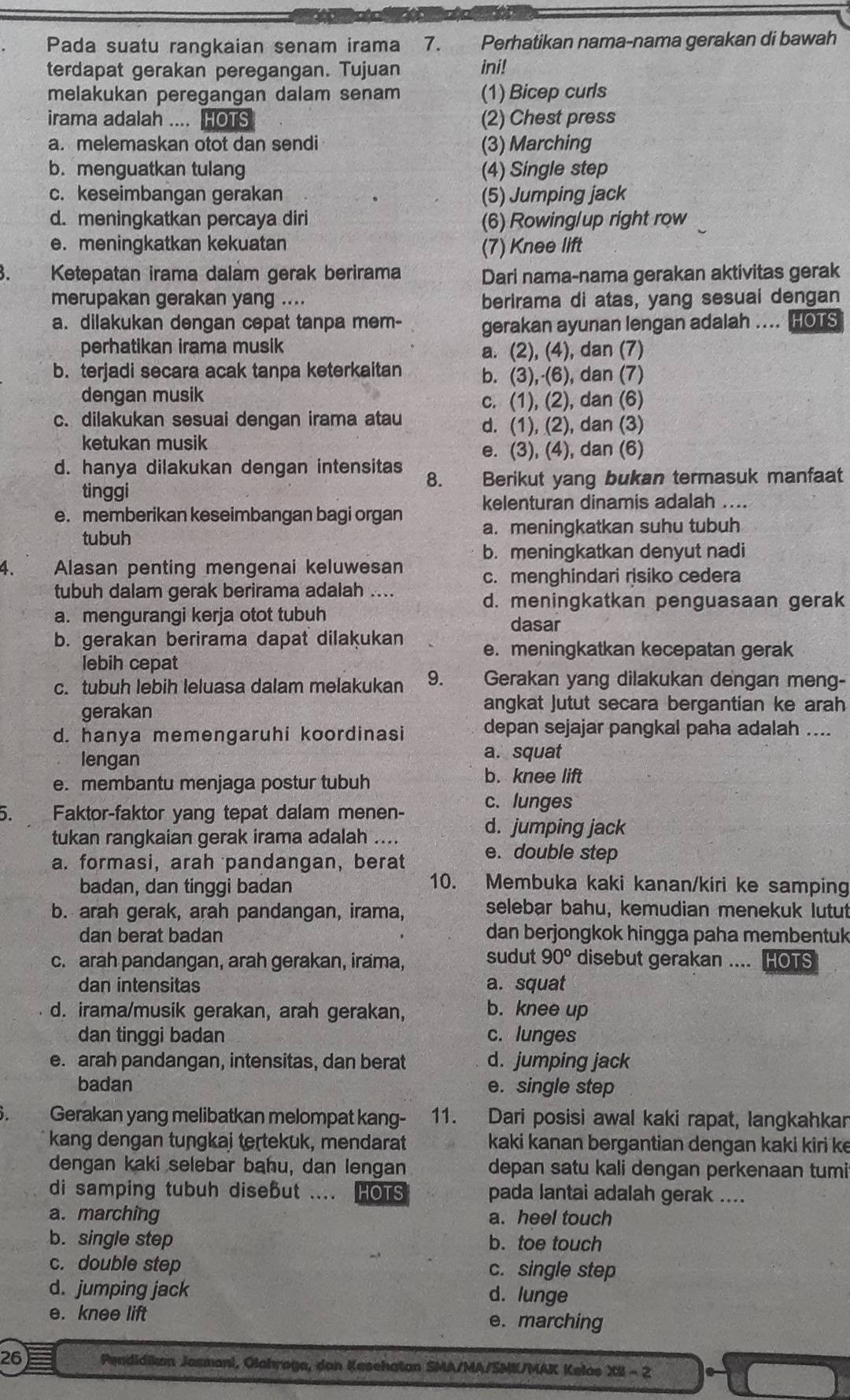 Pada suatu rangkaian senam irama 7. Perhatikan nama-nama gerakan di bawah
terdapat gerakan peregangan. Tujuan ini!
melakukan peregangan dalam senam (1) Bicep curls
irama adalah .... HOTS (2) Chest press
a. melemaskan otot dan sendi (3) Marching
b. menguatkan tulang (4) Single step
c. keseimbangan gerakan (5) Jumping jack
d. meningkatkan percaya diri (6) Rowing/up right row
e. meningkatkan kekuatan
(7) Knee lift
Ketepatan irama dalam gerak berirama Dari nama-nama gerakan aktivitas gerak
merupakan gerakan yang .... berirama di atas, yang sesuai dengan
a. dilakukan dengan cepat tanpa mem-
gerakan ayunan lengan adalah .... HOTS
perhatikan irama musik a. (2), (4), dan (7)
b. terjadi secara acak tanpa keterkaitan b. (3),·(6), dan (7)
dengan musik c. (1), (2), dan (6)
c. dilakukan sesuai dengan irama atau d. (1), (2), dan (3)
ketukan musik
e. (3), (4), dan (6)
d. hanya dilakukan dengan intensitas 8. Berikut yang bukan termasuk manfaat
tinggi
e. memberikan keseimbangan bagi organ kelenturan dinamis adalah ....
tubuh a. meningkatkan suhu tubuh
b. meningkatkan denyut nadi
4. Alasan penting mengenai keluwesan c. menghindari risiko cedera
tubuh dalam gerak berirama adalah ....
d. meningkatkan penguasaan gerak
a. mengurangi kerja otot tubuh
dasar
b. gerakan berirama dapat dilakukan e. meningkatkan kecepatan gerak
lebih cepat
c. tubuh lebih leluasa dalam melakukan 9. Gerakan yang dilakukan dengan meng-
gerakan
angkat Jutut secara bergantian ke arah
d. hanya memengaruhi koordinasi depan sejajar pangkal paha adalah ....
lengan a. squat
e. membantu menjaga postur tubuh b. knee lift
c. lunges
5 Faktor-faktor yang tepat dalam menen- d. jumping jack
tukan rangkaian gerak irama adalah ....
a. formasi, arah pandangan,berat e. double step
badan, dan tinggi badan 10. Membuka kaki kanan/kiri ke samping
b. arah gerak, arah pandangan, irama, selebar bahu, kemudian menekuk lutut
dan berat badan dan berjongkok hingga paha membentuk
sudut 90°
c. arah pandangan, arah gerakan, irama, disebut gerakan .... HOTS
dan intensitas a. squat
d. irama/musik gerakan, arah gerakan, b. knee up
dan tinggi badan c. lunges
e. arah pandangan, intensitas, dan berat d. jumping jack
badan e. single step
). Gerakan yang melibatkan melompat kang- 11. Dari posisi awal kaki rapat, langkahkar
kang dengan tungkai teṛtekuk, mendarat kaki kanan bergantian dengan kaki kiri ke
dengan kaki selebar bahu, dan lengan depan satu kali dengan perkenaan tumi
di samping tubuh disebut .... HOTS pada lantai adalah gerak ....
a. marching a. heel touch
b. single step b. toe touch
c. double step c. single step
d. jumping jack d. lunge
e. knee lift e. marching
26  Pendidikan Jasmani, Olahroge, dan Kesehatan SMA/MA/SMI/MAK Kelas XII - 2