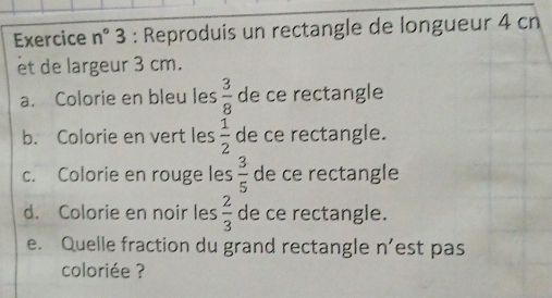 Exercice n° 3 : Reproduis un rectangle de longueur 4 cn
et de largeur 3 cm. 
a. Colorie en bleu les  3/8  de ce rectangle 
b. Colorie en vert les  1/2  de ce rectangle. 
c. Colorie en rouge les  3/5  de ce rectangle 
d. Colorie en noir les  2/3  de ce rectangle. 
e. Quelle fraction du grand rectangle n’est pas 
coloriée ?