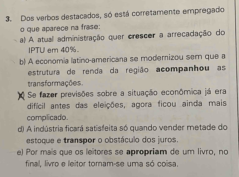 Dos verbos destacados, só está corretamente empregado
o que aparece na frase:
a) A atual administração quer crescer a arrecadação do
IPTU em 40%.
b) A economia latino-americana se modernizou sem que a
estrutura de renda da região acompanhou as
trans formações.
Se fazer previsões sobre a situação econômica já era
difícil antes das eleições, agora ficou ainda mais
complicado.
d) A indústria ficará satisfeita só quando vender metade do
estoque e transpor o obstáculo dos juros.
e) Por mais que os leitores se apropriam de um livro, no
final, livro e leitor tornam-se uma só coisa.