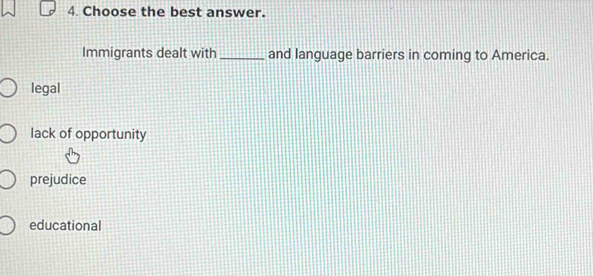 Choose the best answer.
Immigrants dealt with_ and language barriers in coming to America.
legal
lack of opportunity
prejudice
educational