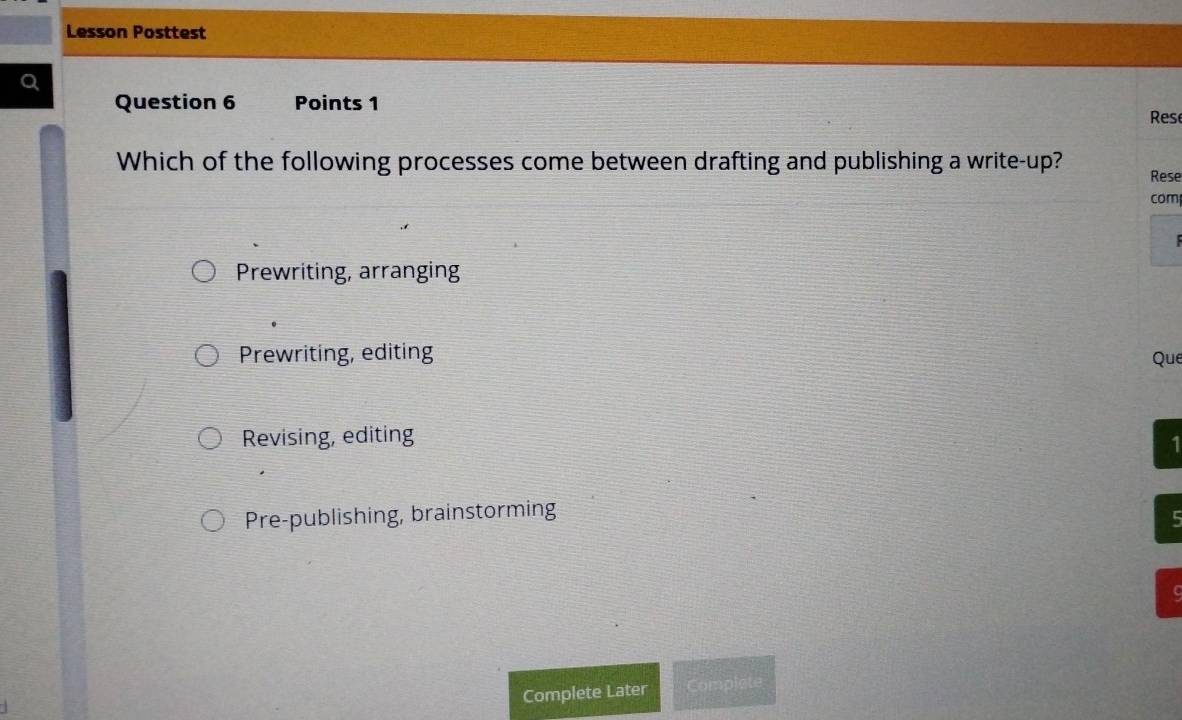 Lesson Posttest
Question 6 Points 1
Rese
Which of the following processes come between drafting and publishing a write-up? Rese
com
Prewriting, arranging
Prewriting, editing
Que
Revising, editing
1
Pre-publishing, brainstorming
5
c
Complete Later Complete