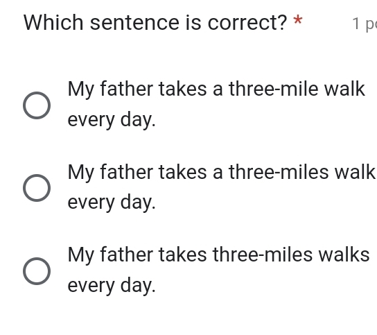 Which sentence is correct? * 1 p
My father takes a three-mile walk
every day.
My father takes a three-miles walk
every day.
My father takes three-miles walks
every day.