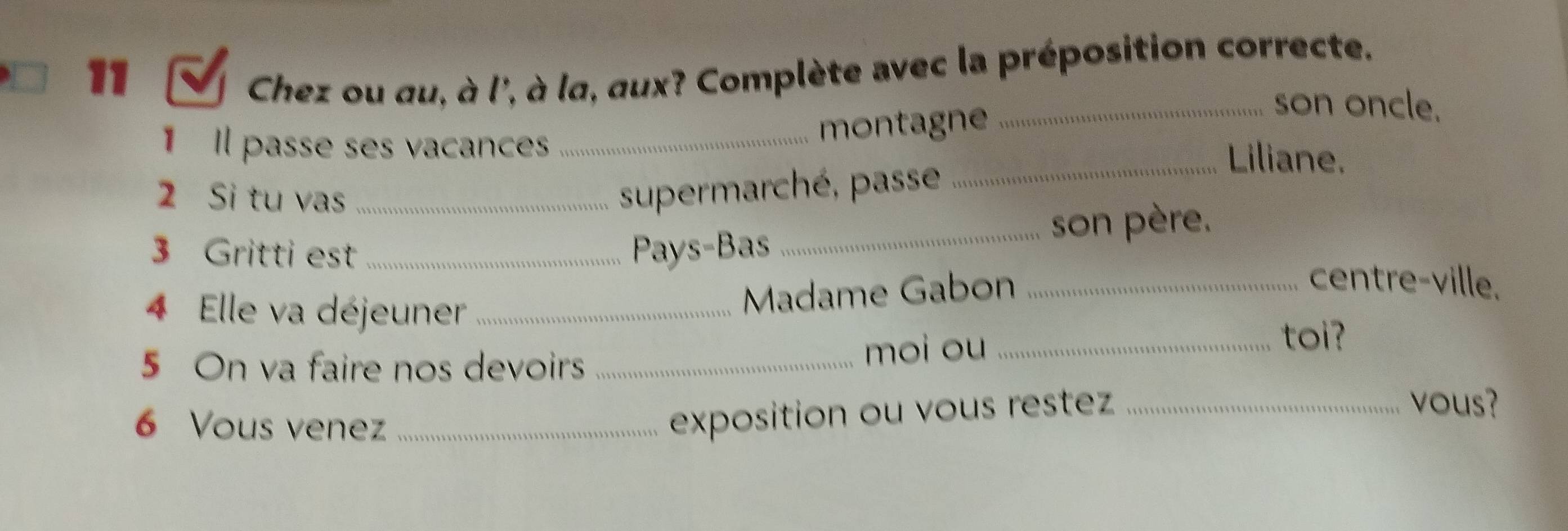 Chez ou au, à l', à la, aux? Complète avec la préposition correcte. 
11 _son oncle. 
montagne 
1 Il passe ses vacances _Liliane. 
2 Si tu vas_ 
supermarché, passe_ 
3 Gritti est _Pays-Bas _son père. 
4 Elle va déjeuner_ 
Madame Gabon_ 
centre-ville. 
5 On va faire nos devoirs _moi ou_ 
toi? 
6 Vous venez_ 
exposition ou vous restez_ 
vous?