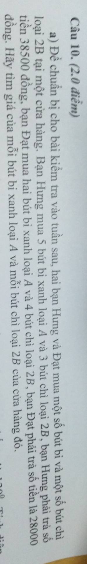 (2.0 điểm) 
a) Để chuẩn bị cho bài kiểm tra vào tuần sau, hai bạn Hưng và Đạt mua một số bút bi và một số bút chỉ 
loại 2B tại một cửa hàng. Bạn Hưng mua 5 bút bi xanh loại A và 3 bút chì loại 2B, bạn Hưng phải trả số 
tiền 38500 đồng, bạn Đạt mua hai bút bi xanh loại A và 4 bút chì loại 2B, bạn Đạt phải trả số tiền là 28000
đồng. Hãy tìm giá của mỗi bút bi xanh loại A và mỗi bút chì loại 2B của cửa hàng đó.