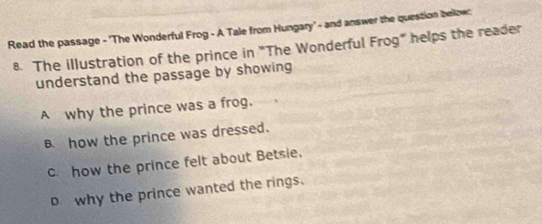 Read the passage - 'The Wonderful Frog - A Tale from Hungary' - and answer the question bellow;
8. The illustration of the prince in “The Wonderful Frog” helps the reader
understand the passage by showing
A why the prince was a frog.
B how the prince was dressed.
c. how the prince felt about Betsie.
D why the prince wanted the rings.