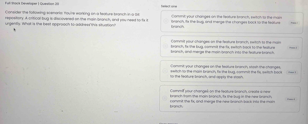 Full Stack Developer | Question 20 Select one
Consider the following scenario: You're working on a feature branch in a Git Commit your changes on the feature branch, switch to the main Press 1
repository. A critical bug is discovered on the main branch, and you need to fix it branch, fix the bug, and merge the changes back to the feature
urgently. What is the best approach to address'this situation? branch.
Commit your changes on the feature branch, switch to the main
branch, fix the bug, commit the fix, switch back to the feature Press 2
branch, and merge the main branch into the feature branch.
Commit your changes on the feature branch, stash the changes,
switch to the main branch, fix the bug, commit the fix, switch back Press 3
to the feature branch, and apply the stash.
Commit your changes on the feature branch, create a new
branch from the main branch, fix the bug in the new branch,
commit the fix, and merge the new branch back into the main Press 4
branch.