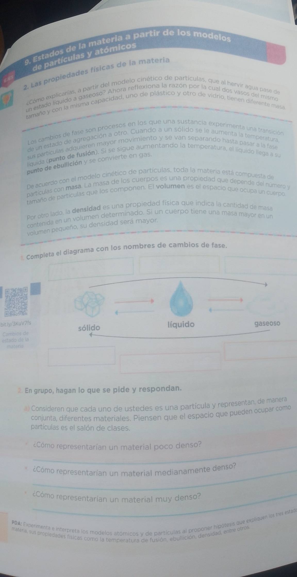 Estados de la matería a partir de los modelos
de partículas y atómicos
2. Las propiedades físicas de la materia
¿Cómo explicarías, a partir del modelo cinético de partículas, que al hervir agua pase de
un estado líquido a gaseoso? Ahora reflexiona la razón por la cual dos vasos del mismo
tamaño y con la misma capacidad, uno de plástico y otro de vidrio, tienen diferente masa
Los cambios de fase son procesos en los que una sustancia experimenta una transición
de un estado de agregación a otro. Cuando a un sólido se le aumenta la temperatura,
sus partículas adquieren mayor movimiento y se van separando hasta pasar a la fase
líquida (punto de fusión). Si se sigue aumentando la temperatura, el líquido llega a su
punto de ebullición y se convierte en gas.
De acuerdo con el modelo cinético de partículas, toda la materia está compuesta de
partículas con masa. La masa de los cuerpos es una propiedad que depende del número y
tamaño de partículas que los componen. El volumen es el espacio que ocupa un cuerpo
Por otro lado, la densidad es una propiedad física que indica la cantidad de masa
contenida en un volumen determinado. Si un cuerpo tiene una masa mayor en un
volumen pequeño, su densidad será mayor.
1. Completa el diagrama con los nombres de cambios de fase.
bit.ly/3KuV7fs
Cambios de
estado de la
materia
2. En grupo, hagan lo que se pide y respondan.
a) Consideren que cada uno de ustedes es una partícula y representan, de manera
conjunta, diferentes materiales. Piensen que el espacio que pueden ocupar como
partículas es el salón de clases.
_¿Cómo representarían un material poco denso?
eCómo representarían un material medianamente denso?
¿Cómo representarían un material muy denso?
PDA: Experimenta e interpreta los modelos atómicos y de partículas al proponer hipótesis que expliquen los tres estado
materia, sus propiedades físicas como la temperatura de fusión, ebullición, densidad, entre otros