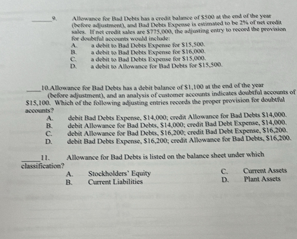 Allowance for Bad Debts has a credit balance of $500 at the end of the year
(before adjustment), and Bad Debts Expense is estimated to be 2% of net credit
sales. If net credit sales are $775,000, the adjusting entry to record the provision
for doubtful accounts would include:
A. a debit to Bad Debts Expense for $15,500.
B. a debit to Bad Debts Expense for $16,000.
C. a debit to Bad Debts Expense for $15,000.
D. a debit to Allowance for Bad Debts for $15,500.
_
10.Allowance for Bad Debts has a debit balance of $1,100 at the end of the year
(before adjustment), and an analysis of customer accounts indicates doubtful accounts of
$15,100. Which of the following adjusting entries records the proper provision for doubtful
accounts?
A. debit Bad Debts Expense, $14,000; credit Allowance for Bad Debts $14,000.
B. debit Allowance for Bad Debts, $14,000; credit Bad Debt Expense, $14,000.
C. debit Allowance for Bad Debts, $16,200; credit Bad Debt Expense, $16,200.
D. debit Bad Debts Expense, $16,200; credit Allowance for Bad Debts, $16,200.
_11. Allowance for Bad Debts is listed on the balance sheet under which
classification?
A. Stockholders’ Equity C. Current Assets
B. Current Liabilities D. Plant Assets