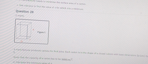 ifacturer needs to minimise the surface area of a carton. 
c. Use calculus to find the value of x for which A is a minimum. 
Question 29 
2 marks 
Figure 1 
1. 
A manufacturer produces cartons for fruit juice. Each carton is in the shape of a closed cubsld with base dimensions 22 (cm) by 
Given that the capacity of a carten has to be 1030(cm)^2. 
d. Calculate the minirnum valye of A