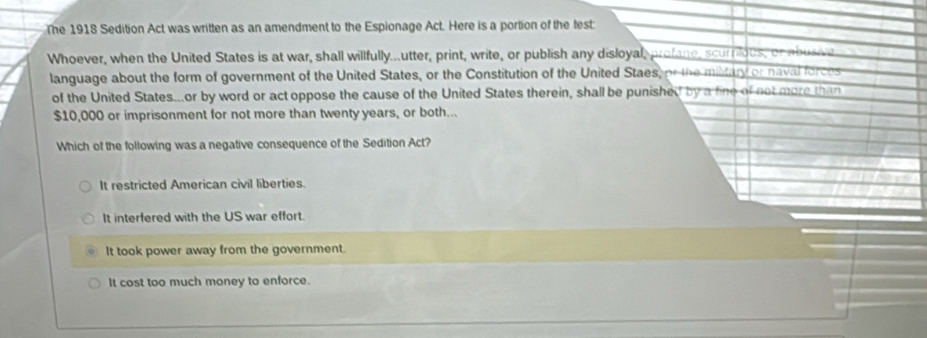 The 1918 Sedition Act was written as an amendment to the Espionage Act. Here is a portion of the test:
Whoever, when the United States is at war, shall willfully...utter, print, write, or publish any disloyal, profane, scurrilous, or abusive
language about the form of government of the United States, or the Constitution of the United Staes, or the military or navil forces
of the United States...or by word or act oppose the cause of the United States therein, shall be punished by a fine of not more than
$10,000 or imprisonment for not more than twenty years, or both...
Which of the following was a negative consequence of the Sedition Act?
It restricted American civil liberties.
It interfered with the US war effort.
It took power away from the government.
It cost too much money to enforce.