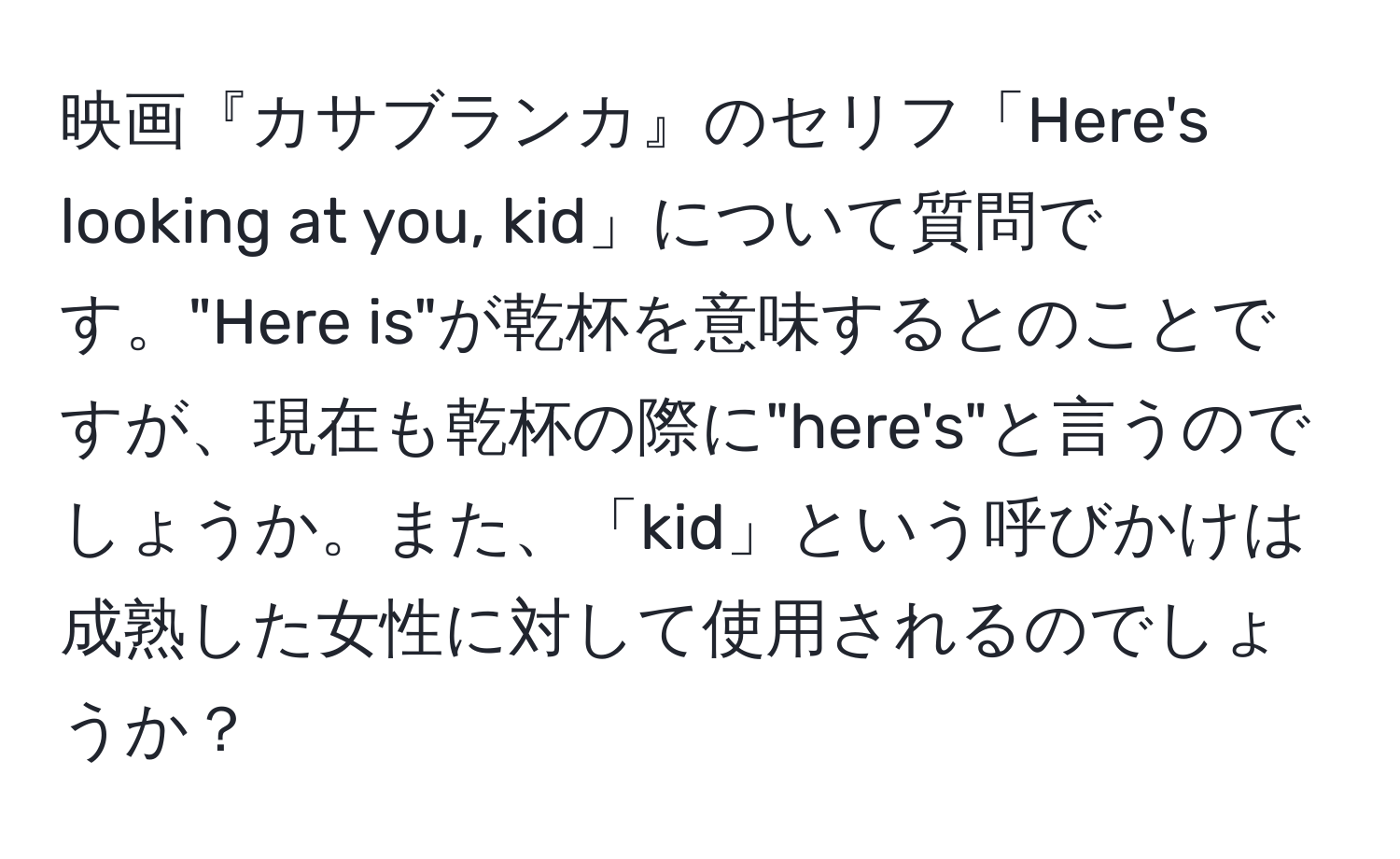 映画『カサブランカ』のセリフ「Here's looking at you, kid」について質問です。"Here is"が乾杯を意味するとのことですが、現在も乾杯の際に"here's"と言うのでしょうか。また、「kid」という呼びかけは成熟した女性に対して使用されるのでしょうか？