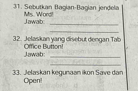 Sebutkan Bagian-Bagian jendela 
Ms. Word! 
Jawab:_ 
_ 
32. Jelaskan yang disebut dengan Tab 
Office Button! 
Jawab:_ 
_ 
33. Jelaskan kegunaan ikon Save dan 
Open!