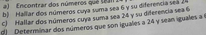 a) Encontrar dos números que sean 24
b) Hallar dos números cuya suma sea 6 y su diferencia sea 24
c) Hallar dos números cuya suma sea 24 y su diferencia sea 6
d) Determinar dos números que son iguales a 24 y sean iguales a