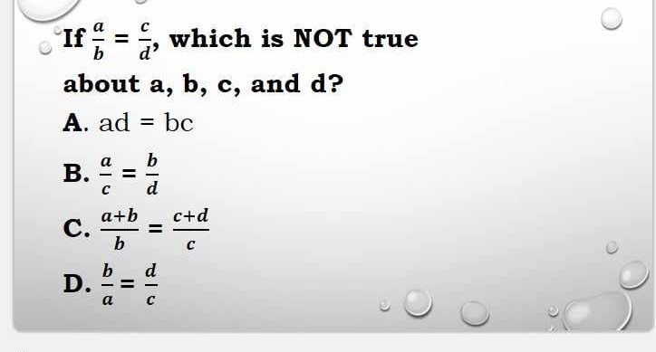 If  a/b = c/d  , which is NOT true
about a, b, c, and d?
A. ad=bc
B.  a/c = b/d 
C.  (a+b)/b = (c+d)/c 
D.  b/a = d/c 