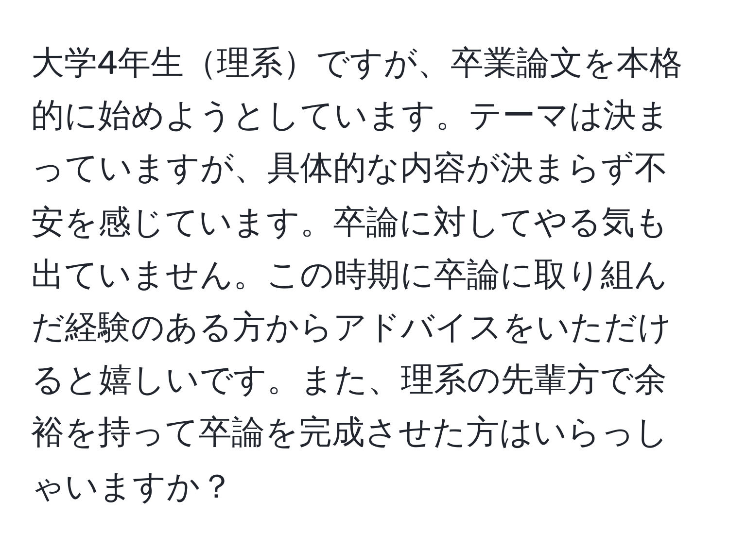 大学4年生理系ですが、卒業論文を本格的に始めようとしています。テーマは決まっていますが、具体的な内容が決まらず不安を感じています。卒論に対してやる気も出ていません。この時期に卒論に取り組んだ経験のある方からアドバイスをいただけると嬉しいです。また、理系の先輩方で余裕を持って卒論を完成させた方はいらっしゃいますか？