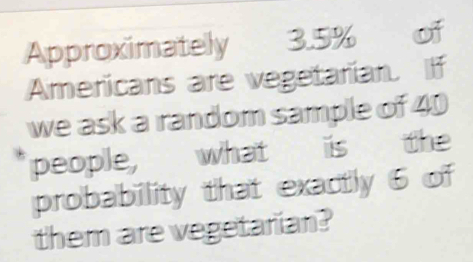 Approximately 3.5% of 
Americans are vegetarian. If 
we ask a random sample of 40
people, what is the 
probability that exactly 6 of 
them are vegetarian?