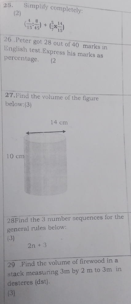 Simplify completely: 
(2)
( 4/15 : 8/45 )+( 5/7 *  14/15 )
26 . Peter got 28 out of 40 marks in 
English test.Express his marks as 
percentage. (2 
27.Find the volume of the figure 
below:(3) 
28Find the 3 number sequences for the 
general rules below: 
(3)
2n+3
29 .Find the volume of firewood in a 
stack measuring 3m by 2 m to 3m in 
desteres (dst). 
(3)