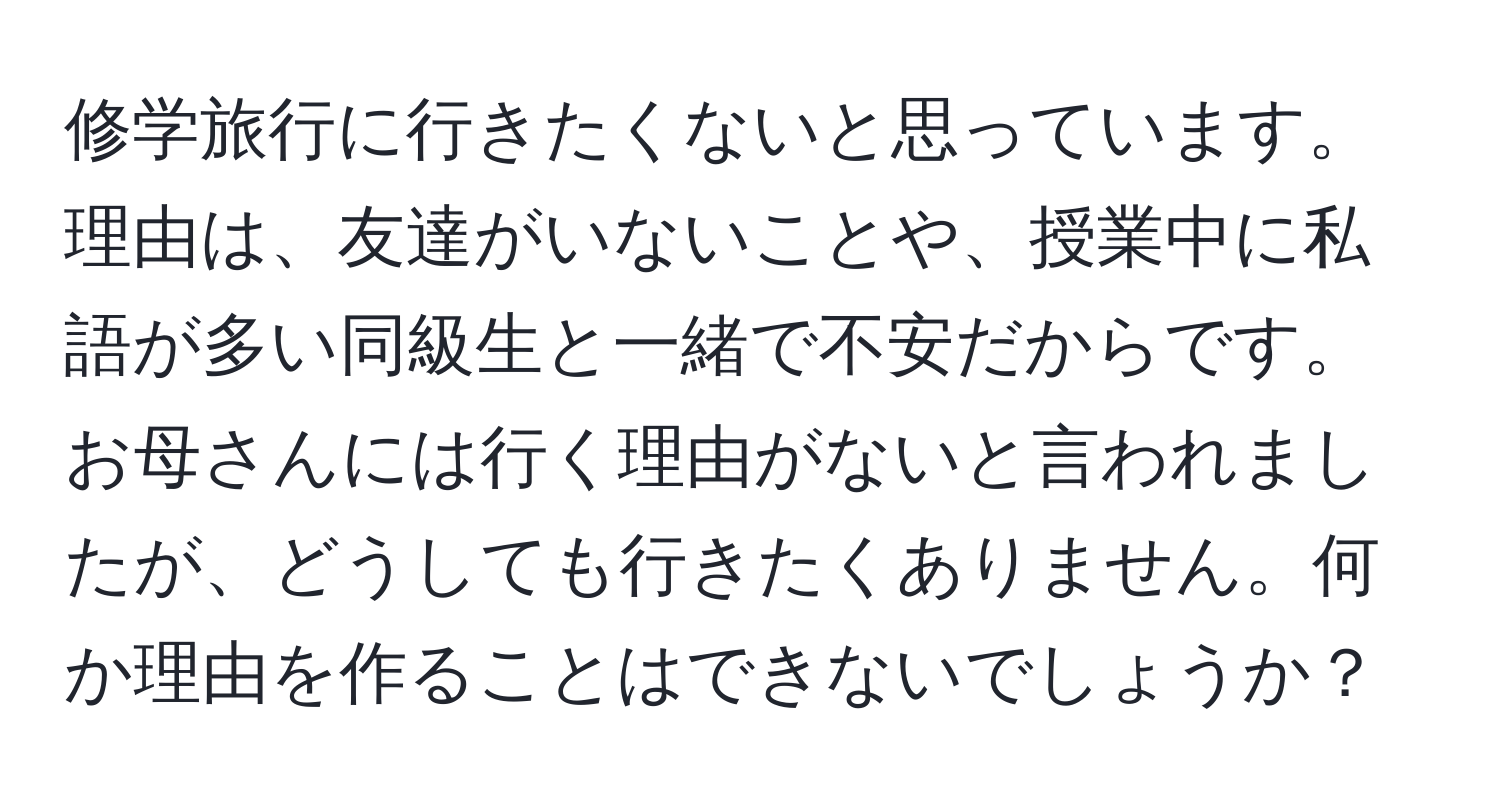 修学旅行に行きたくないと思っています。理由は、友達がいないことや、授業中に私語が多い同級生と一緒で不安だからです。お母さんには行く理由がないと言われましたが、どうしても行きたくありません。何か理由を作ることはできないでしょうか？