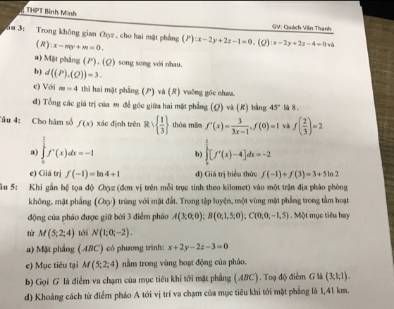 THPT Bình Minh GV: Quách Văn Thanh
u 3: Trong không gian Oxyz , cho hai mặt phẳng (P):x-2y+2z-1=0,(Q):x-2y+2z-4=0 và
(R ):x-my+m=0.
a) Mặt phẳng (P), (Q) song song với nhau.
b) d((P),(Q))=3.
c) Với m=4 thì hai mặt phẳng (P) và (R) vuông góc nhau.
đ) Tổng các giá trị của m đề góc giữa hai mặt phẳng (Q) và (R) bằng 45° là 8 .
Câu 4: Cho hàm số f(x) xác định trên R∪   1/3  thòa mãn f'(x)= 3/3x-1 ,f(0)=1 và f( 2/3 )=2
a) ∈tlimits _0^((frac 2)3)f'(x)dx=-1 ∈tlimits _0^((frac 3)2)[f'(x)-4]dx=-2
b
e) Giá trị f(-1)=ln 4+1 d) Giá trị biểu thức f(-1)+f(3)=3+5ln 2
âu 5: Khi gắn hệ tọa độ Oxyz (đơn vị trên mỗi trục tính theo kilomet) vào một trận địa pháo phòng
không, mặt phẳng (Oxy) l trùng với mặt đất. Trong tập luyện, một vùng mặt phẳng trong tầm hoạt
động của pháo được giữ bởi 3 điểm pháo A(3;0;0);B(0;1,5;0);C(0;0;-1,5). Một mục tiêu bay
tù M(5;2;4) tới N(1;0;-2).
a) Mặt phẳng (ABC) có phương trình: x+2y-2z-3=0
c) Mục tiêu tại M(5;2;4) nằm trong vùng hoạt động của pháo.
b) Gọi G là điểm va chạm của mục tiêu khi tới mặt phẳng (ABC). Toạ độ điểm G là (3;1;1).
d) Khoảng cách từ điểm pháo A tới vị trí va chạm của mục tiêu khi tới mặt phẳng là 1,41 km.