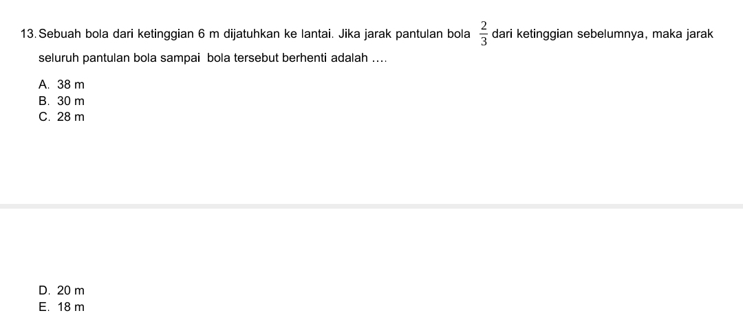 Sebuah bola dari ketinggian 6 m dijatuhkan ke lantai. Jika jarak pantulan bola  2/3  dari ketinggian sebelumnya, maka jarak
seluruh pantulan bola sampai bola tersebut berhenti adalah ....
A. 38 m
B. 30 m
C. 28 m
D. 20 m
E. 18 m