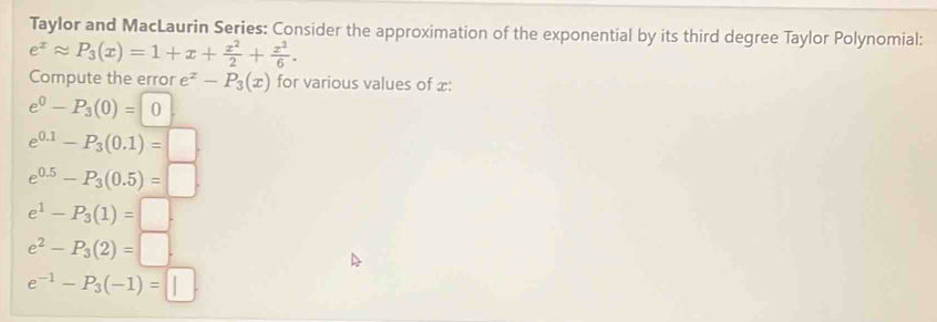 Taylor and MacLaurin Series: Consider the approximation of the exponential by its third degree Taylor Polynomial:
e^xapprox P_3(x)=1+x+ x^2/2 + x^3/6 . 
Compute the error e^x-P_3(x) for various values of x :
e^0-P_3(0)=0.
e^(0.1)-P_3(0.1)=□.
e^(0.5)-P_3(0.5)=□.
e^1-P_3(1)=□
e^2-P_3(2)=□.
e^(-1)-P_3(-1)=□.