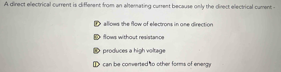 A direct electrical current is different from an alternating current because only the direct electrical current -
F allows the flow of electrons in one direction
flows without resistance
H produces a high voltage
I> can be converted to other forms of energy