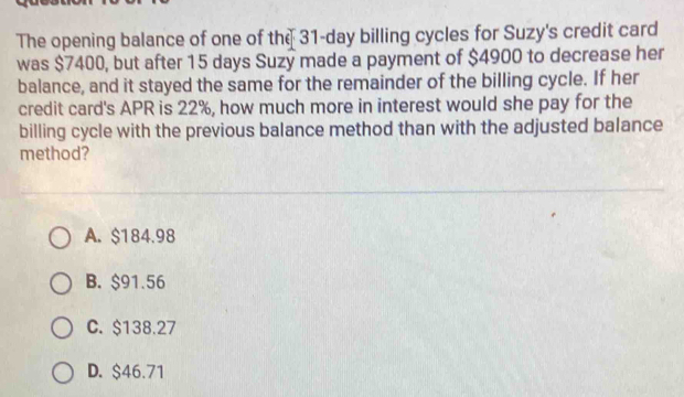 The opening balance of one of the 31-day billing cycles for Suzy's credit card
was $7400, but after 15 days Suzy made a payment of $4900 to decrease her
balance, and it stayed the same for the remainder of the billing cycle. If her
credit card's APR is 22%, how much more in interest would she pay for the
billing cycle with the previous balance method than with the adjusted balance
method?
A. $184.98
B. $91.56
C. $138.27
D. $46.71