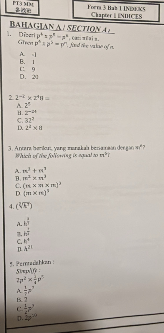 PT3 MM Form 3 Bab 1 INDEKS
Chapter 1 INDICES
BAHAGIAN A / SECTION A：
1. Diberi p^4* p^5=p^n , cari nilai n.
Given p^4xp^5=p^n find the value of n.
A. -1
B. 1
C. 9
D. 20
2. 2^(-2)* 2^48=
A. 2^5
B. 2^(-24)
C. 32^2
D. 2^2* 8
3. Antara berikut, yang manakah bersamaan dengan m^6
Which of the following is equal to m^6 ?
A. m^3+m^3
B. m^2* m^3
C. (m* m* m)^3
D. (m* m)^3
4. (sqrt[3](h^7))
A. h^(frac 3)7
B. h^(frac 7)3
C. h^4
D. h^(21)
5. Permudahkan :
Simplify :
2p^2*  1/4 p^5
A.  1/7 p^7
B. 2
C  1/2 p^7
D. 2p^(10)