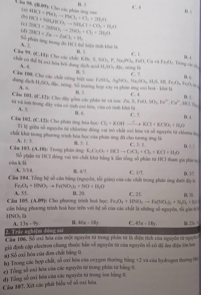 B. 3
C. 4
Cầu 98. (13.09) ): Cho các phân ứng sau:
(a) D. 5
(b) 4HCl+PbO_2to PbCl_2+Cl_2+2H_2O.
(c) 2HCl+2HNO_3to 2NO_2+Cl_2+2H_2O HCl+NH_4HCO_3to NH_4Cl+CO_2+H_2O
(d) 2HCl+Znto ZnCl_2+H_2.
Số phản ứng trong đó HCI thể hiện tính khử là
A. 2.
B. 3. C. 1. D. 4.
Câu 99,(C.11) : Cho các chất: KBr,S,SiO_2,P,Na_3PO_4, FeO , Cu và Fe_2O_3 1. Trong các dá
chất có thể bị oxi hóa bởi dung dịch acid H_2SO_4dθ e , nóng là D. 6.
A. 4. B.5.
C. 7.
Câu 100. Cho các chất riêng biệt sau: FeSO_4,AgNO_3,Na_2SO_4,H_2S,HI,Fe_3O_4, Fc _2O_1u
dung djch H_2SO_4d5e , nóng. Số trường hợp xảy ra phân ứng oxi hoá - khứ là
A. 6. B. 3.
C. 4.
D. 5.
Câu 101. (C.12) : Cho dãy gồm các phân tứ và ion: Zn,S.FeO,SO_2,Fe^(2+),Cu^(2+) , HCl Tổng 
từ và ion trong đãy vừa có tính oxi hóa, vừa có tính khử là
A. 5. D. 4.
B. 6. C. 7.
Câu 1 1)2. (C.12) :  Cho phân ứng hỏa học: Cl_2+KOHxrightarrow CKCl+KClO_3+H_2O
Tỉ lệ giữa số nguyên tử chlorine đòng vai trò chất oxi hóa và số nguyên tử chlorine đn
chất khử trong phương trình hỏa học của phân ứng đã cho tương ứng là
A. 1:5. B. 5:1.
C. 3:1, D. 1:3,
Câu 103 1 (A.10) : Trong phản ứng: K_2Cr_2O_7+HClto CrCl_3+Cl_2+KCl+H_2O
Số phân từ HCl đóng vai trò chất khử bằng k lần tổng số phân tử HCl tham gia phân m
của k là
A. 3/14. B. 4/7. C. 1/7.
D. 3/7.
Câu 104. Tổng hệ số cân bằng (nguyên, tối giản) của các chất trong phản ứng dưới đây l
Fe_3O_4+HNO_3to Fe(NO_3)_3+NO+H_2O
A. 55. B. 20. C. 25.
D. 50.
Câu 105. (A.09) : Cho phương trình hoá học: Fe_3O_4+HNO_3to Fe(NO_3)_3+N_xO_y+H_2O
cân bằng phương trình hoá học trên với hệ số của các chất là những số nguyên, tối gin th
HNO_3 là
B.
A. 13x-9y. 46x-18y. C. 45x-18y. D. 23x-8
2. Trắc nghiệm đúng sai
Câu 106. Số oxi hóa của một nguyên tử trong phân tứ là điện tích của nguyên tử nguyêa 
giả định cặp electron chung thuộc hằn về nguyên tử của nguyên tố có độ âm điện lớn hơm
a) Số oxi hóa của đơn chất bằng 0.
b) Trong các hợp chất, số oxi hóa của oxygen thường bằng +2 và của hydrogen thường bản
c) Tổng số oxi hóa của các nguyên tử trong phân tử bằng 0.
d) Tổng số oxi hóa của các nguyên tử trong ion bằng 0.
Câu 107. Xét các phát biểu về số oxi hóa.