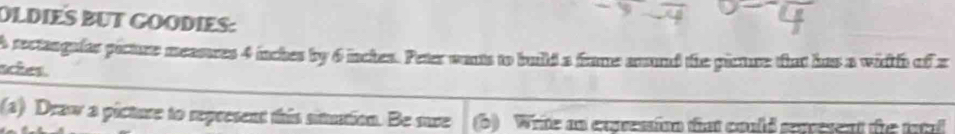 DLDIES BUT GOODIES: 
A rectangular picture measures 4 inches by 6 inches. Peter wants to build a frame anund the picture that has a width afx
sches. 
(a) Draw a picture to represent this sitution. Be sure (b) Write an expressio that could sevesent the tatal