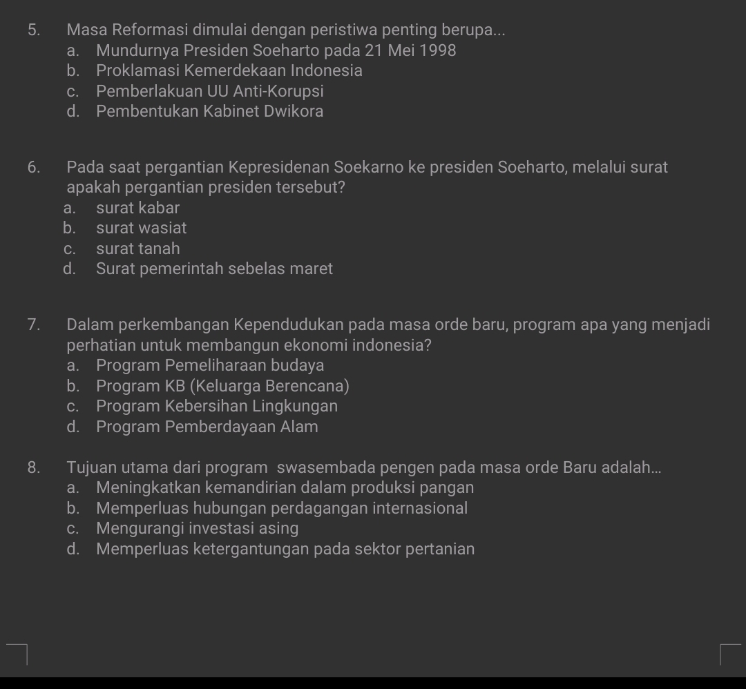 Masa Reformasi dimulai dengan peristiwa penting berupa...
a. Mundurnya Presiden Soeharto pada 21 Mei 1998
b. Proklamasi Kemerdekaan Indonesia
c. Pemberlakuan UU Anti-Korupsi
d. Pembentukan Kabinet Dwikora
6. Pada saat pergantian Kepresidenan Soekarno ke presiden Soeharto, melalui surat
apakah pergantian presiden tersebut?
a. surat kabar
b. surat wasiat
c. surat tanah
d. Surat pemerintah sebelas maret
7. Dalam perkembangan Kependudukan pada masa orde baru, program apa yang menjadi
perhatian untuk membangun ekonomi indonesia?
a. Program Pemeliharaan budaya
b. Program KB (Keluarga Berencana)
c. Program Kebersihan Lingkungan
d. Program Pemberdayaan Alam
8. Tujuan utama dari program swasembada pengen pada masa orde Baru adalah...
a. Meningkatkan kemandirian dalam produksi pangan
b. Memperluas hubungan perdagangan internasional
c. Mengurangi investasi asing
d. Memperluas ketergantungan pada sektor pertanian