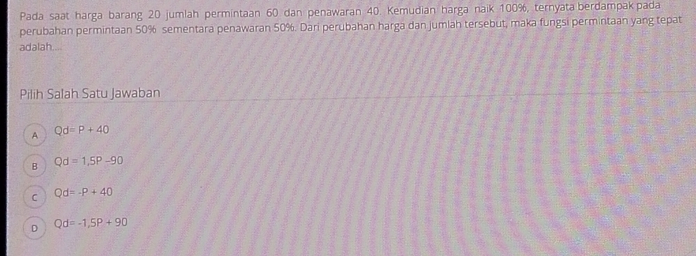 Pada saat harga barang 20 jumlah permintaan 60 dan penawaran 40. Kemudian harga naik 100%, ternyata berdampak pada
perubahan permintaan 50% sementara penawaran 50%. Dari perubahan harga dan jumlah tersebut, maka fungsi permintaan yang tepat
adalah....
Pilih Salah Satu Jawaban
A Qd=P+40
B Qd=1,5P-90
C Qd=-P+40
D Qd=-1,5P+90