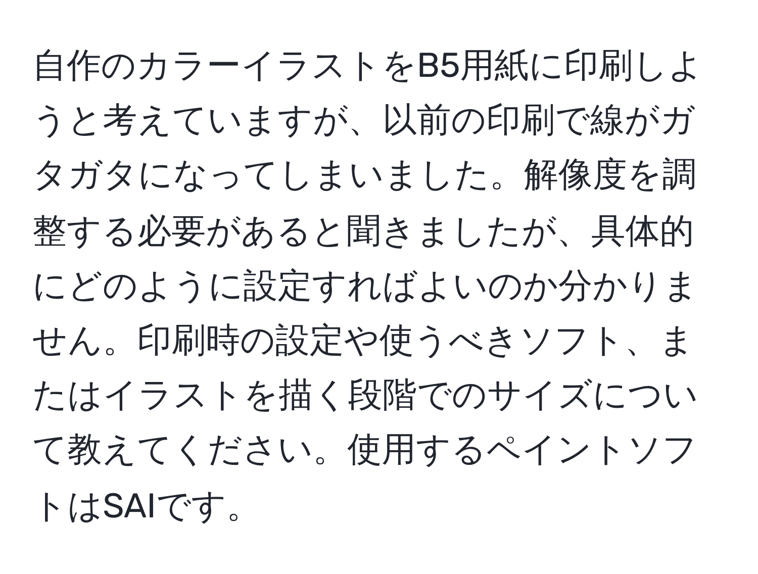 自作のカラーイラストをB5用紙に印刷しようと考えていますが、以前の印刷で線がガタガタになってしまいました。解像度を調整する必要があると聞きましたが、具体的にどのように設定すればよいのか分かりません。印刷時の設定や使うべきソフト、またはイラストを描く段階でのサイズについて教えてください。使用するペイントソフトはSAIです。